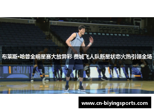 布莱斯·哈普全明星赛大放异彩 费城飞人队新星状态火热引领全场 布莱斯·哈普全明星赛大放异彩 费城飞人队新星状态火热引领全场